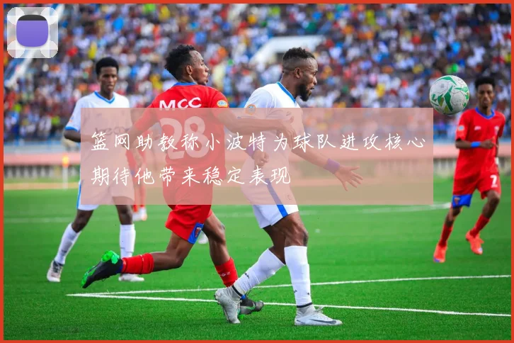 篮网助教称小波特为球队进攻核心期待他带来稳定表现