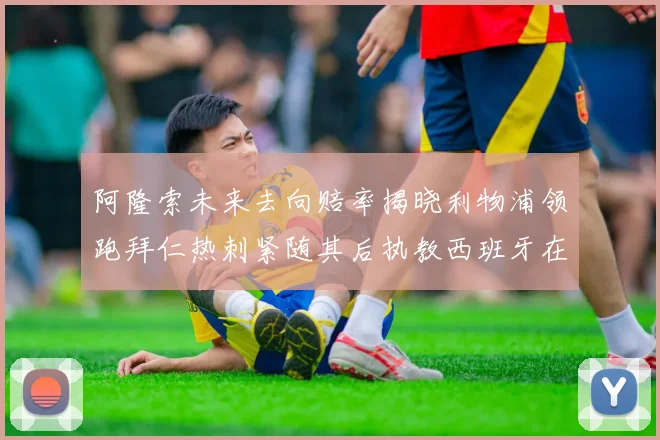 阿隆索未来去向赔率揭晓利物浦领跑拜仁热刺紧随其后执教西班牙在列