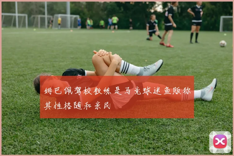 姆巴佩驾校教练是马竞球迷鱼贩称其性格随和亲民