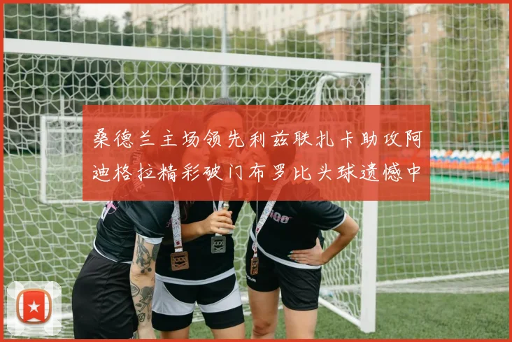 桑德兰主场领先利兹联扎卡助攻阿迪格拉精彩破门布罗比头球遗憾中楣