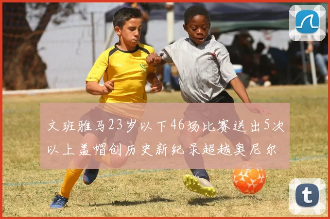 文班雅马23岁以下46场比赛送出5次以上盖帽创历史新纪录超越奥尼尔