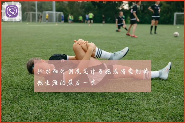 科尔面对困境无计可施或将告别执教生涯的最后一季