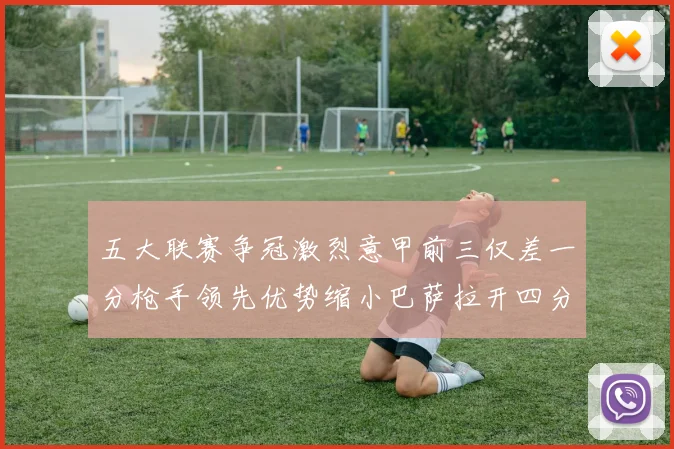 五大联赛争冠激烈意甲前三仅差一分枪手领先优势缩小巴萨拉开四分差距
