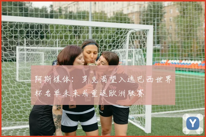 阿斯媒体：罗克渴望入选巴西世界杯名单未来或重返欧洲联赛