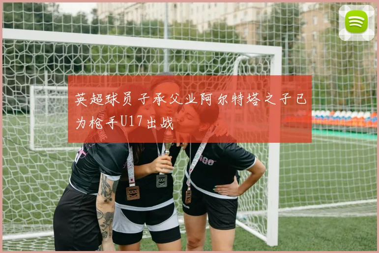 英超球员子承父业阿尔特塔之子已为枪手U17出战