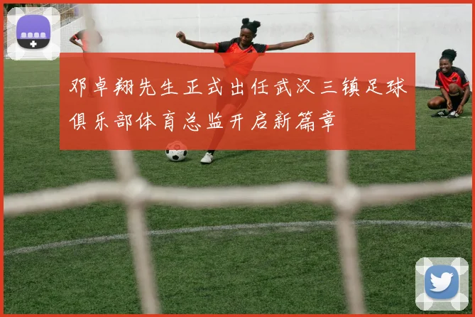 邓卓翔先生正式出任武汉三镇足球俱乐部体育总监开启新篇章