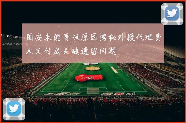 国安未能晋级原因揭秘外援代理费未支付成关键遗留问题