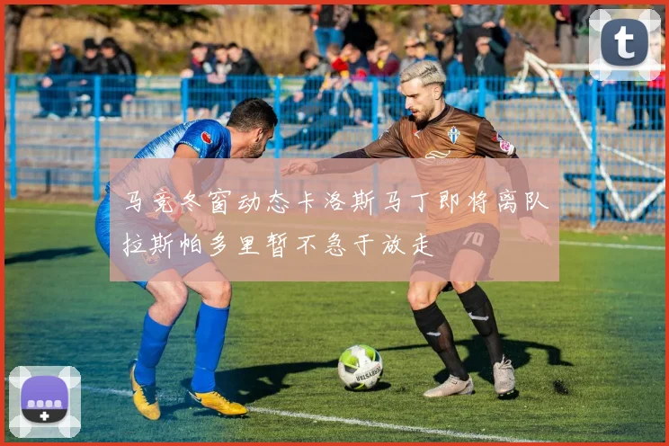 马竞冬窗动态卡洛斯马丁即将离队拉斯帕多里暂不急于放走