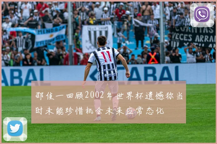 邵佳一回顾2002年世界杯遗憾称当时未能珍惜机会未来应常态化