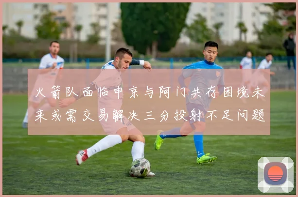 火箭队面临申京与阿门共存困境未来或需交易解决三分投射不足问题