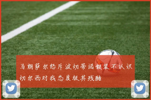 马朗萨尔怒斥波切蒂诺假装不认识切尔西对我态度极其残酷