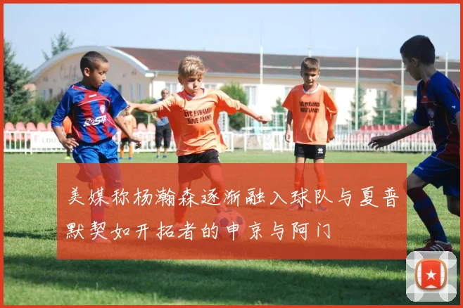 美媒称杨瀚森逐渐融入球队与夏普默契如开拓者的申京与阿门