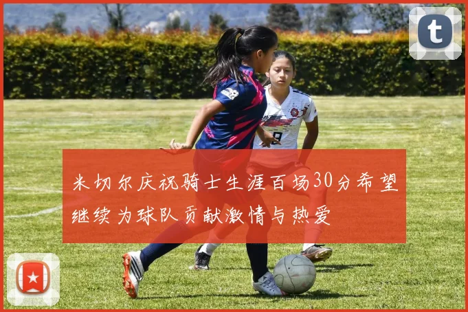 米切尔庆祝骑士生涯百场30分希望继续为球队贡献激情与热爱
