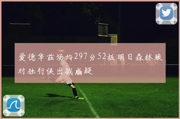 爱德华兹场均297分52板明日森林狼对独行侠出战成疑