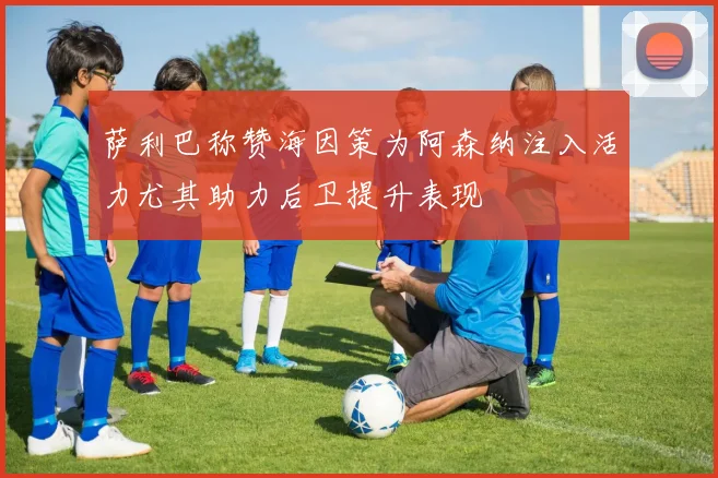 萨利巴称赞海因策为阿森纳注入活力尤其助力后卫提升表现