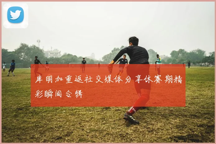 库明加重返社交媒体分享休赛期精彩瞬间合辑