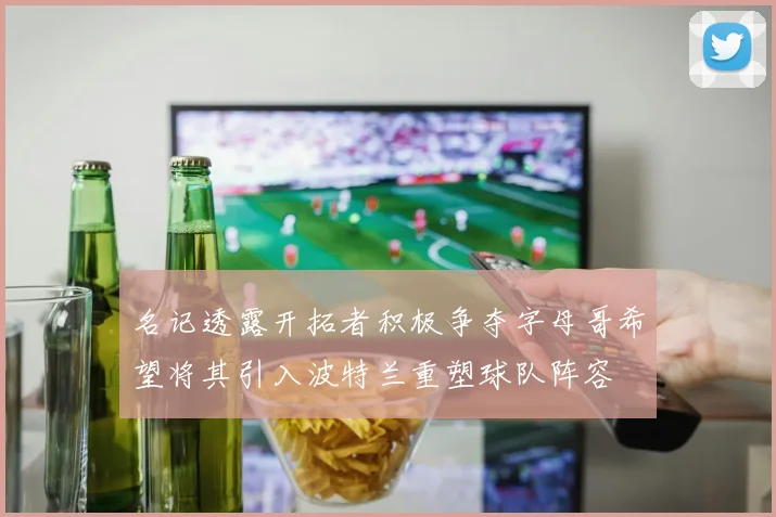 名记透露开拓者积极争夺字母哥希望将其引入波特兰重塑球队阵容