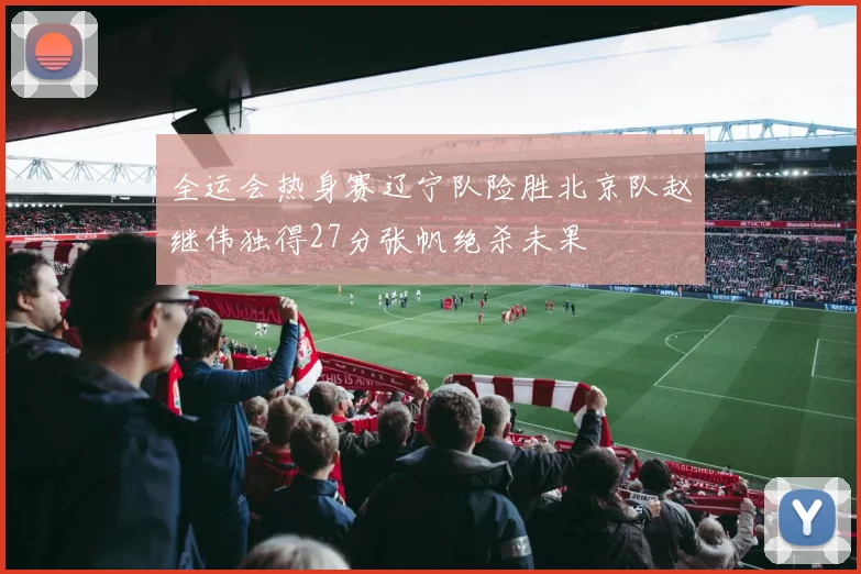 全运会热身赛辽宁队险胜北京队赵继伟独得27分张帆绝杀未果