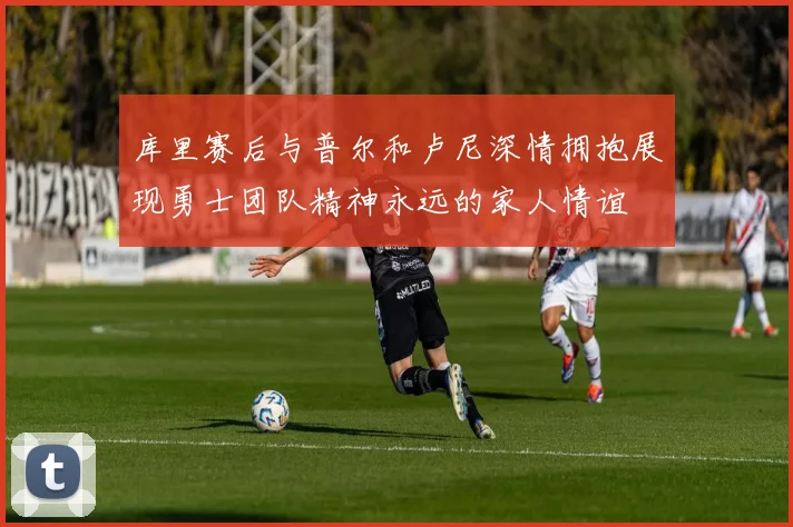 库里赛后与普尔和卢尼深情拥抱展现勇士团队精神永远的家人情谊