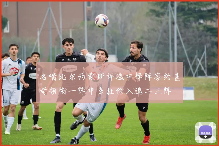 名嘴比尔西蒙斯评选中锋阵容约基奇领衔一阵申京杜伦入选二三阵