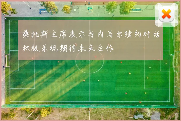 桑托斯主席表示与内马尔续约对话积极乐观期待未来合作