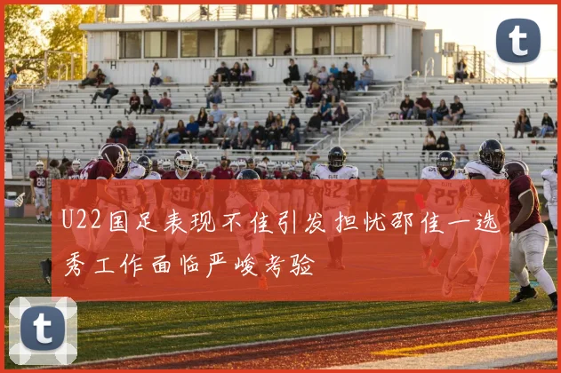 U22国足表现不佳引发担忧邵佳一选秀工作面临严峻考验
