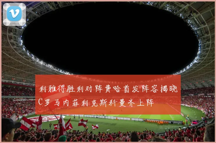 利雅得胜利对阵费哈首发阵容揭晓C罗马内菲利克斯科曼齐上阵
