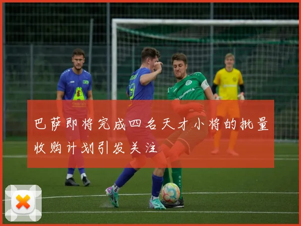 巴萨即将完成四名天才小将的批量收购计划引发关注