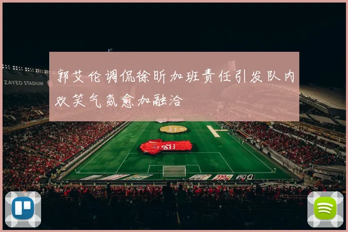 郭艾伦调侃徐昕加班责任引发队内欢笑气氛愈加融洽