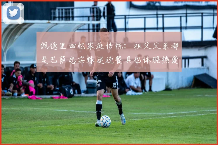 佩德里回忆家庭传统：祖父父亲都是巴萨忠实球迷连餐具也体现热爱