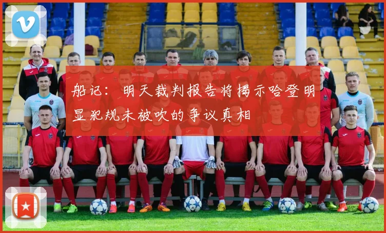 船记：明天裁判报告将揭示哈登明显犯规未被吹的争议真相