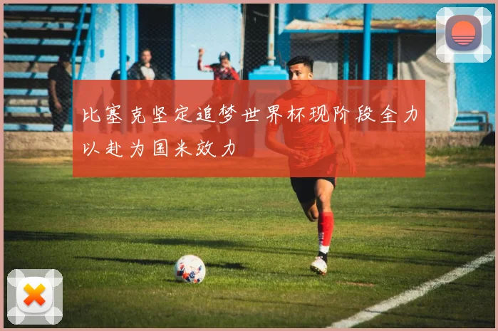 比塞克坚定追梦世界杯现阶段全力以赴为国米效力
