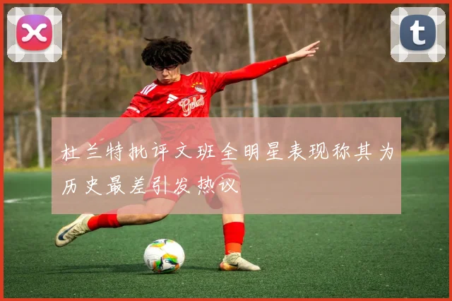 杜兰特批评文班全明星表现称其为历史最差引发热议