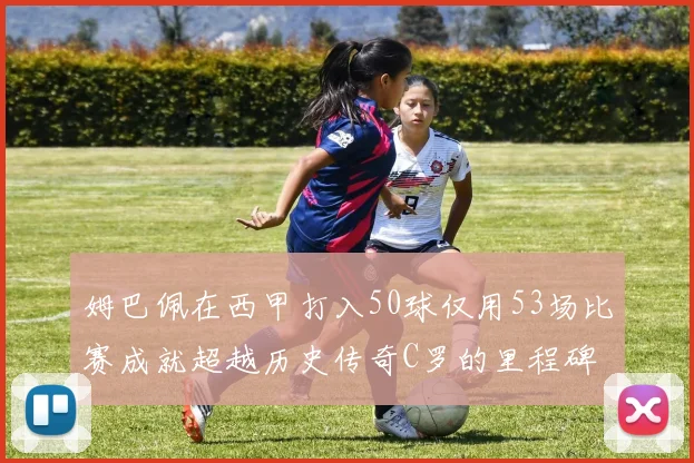 姆巴佩在西甲打入50球仅用53场比赛成就超越历史传奇C罗的里程碑