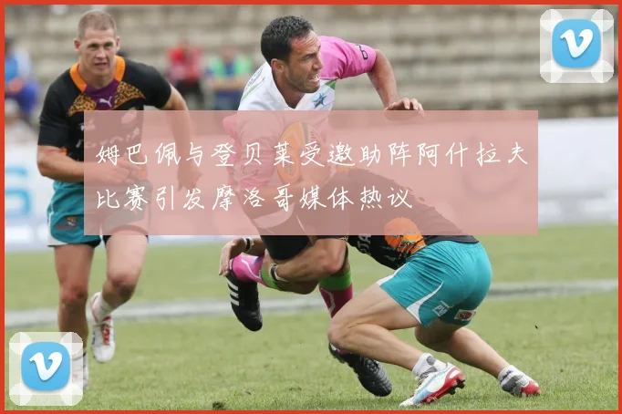 姆巴佩与登贝莱受邀助阵阿什拉夫比赛引发摩洛哥媒体热议