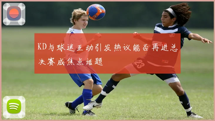 KD与球迷互动引发热议能否再进总决赛成焦点话题
