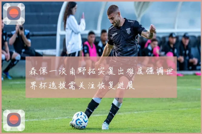 森保一谈南野拓实复出难度强调世界杯选拔需关注恢复进展