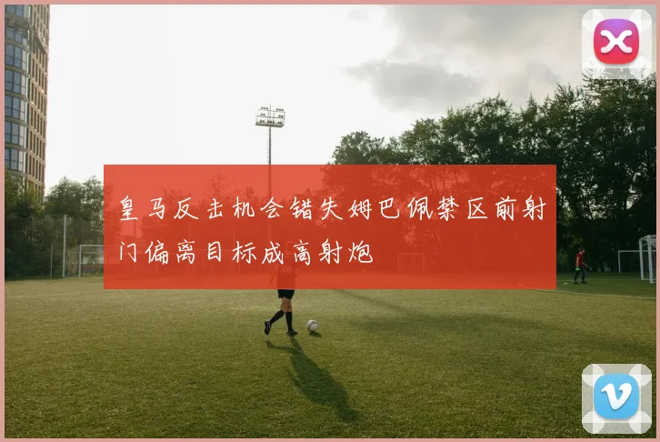 皇马反击机会错失姆巴佩禁区前射门偏离目标成高射炮