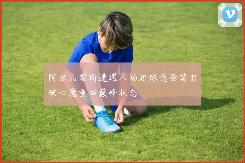 阿尔瓦雷斯遭遇八场进球荒亟需打破心魔重回巅峰状态