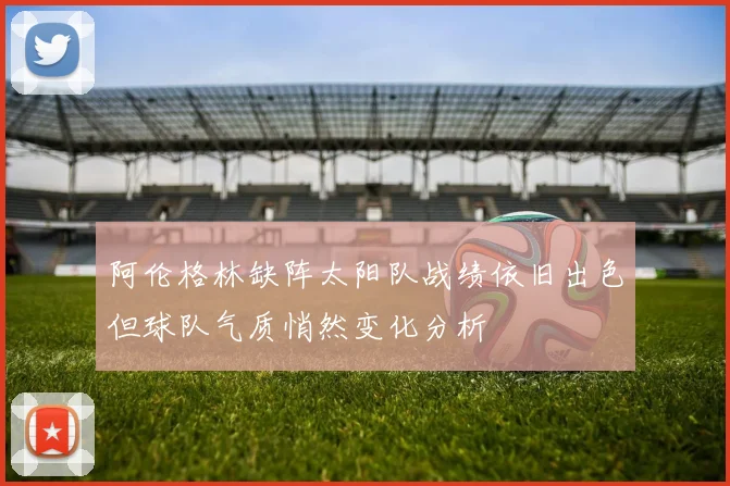 阿伦格林缺阵太阳队战绩依旧出色但球队气质悄然变化分析