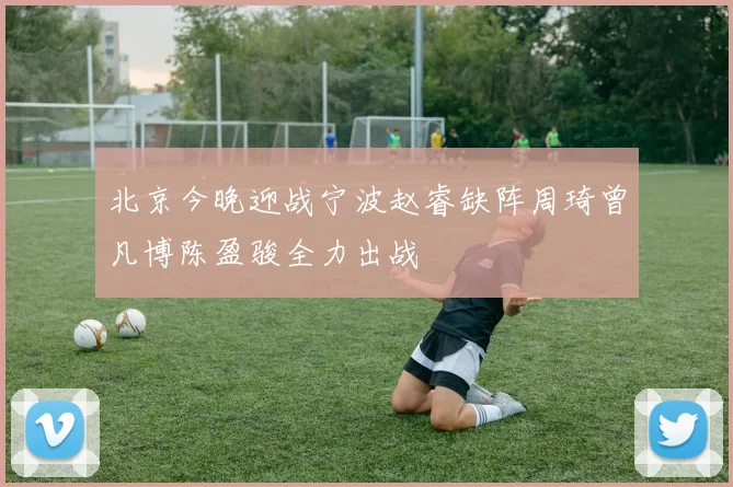 北京今晚迎战宁波赵睿缺阵周琦曾凡博陈盈骏全力出战