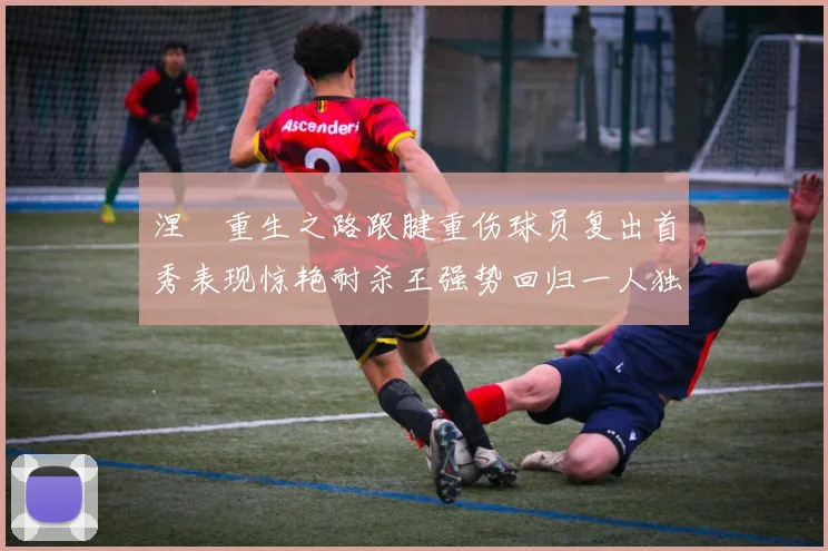 涅槃重生之路跟腱重伤球员复出首秀表现惊艳耐杀王强势回归一人独得30分以上