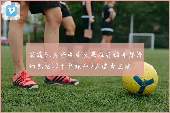 雷霆队为字母哥交易准备的丰厚筹码包括13个首轮和3次选秀互换