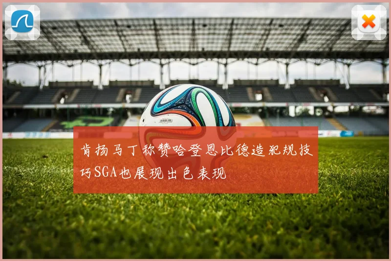 肯扬马丁称赞哈登恩比德造犯规技巧SGA也展现出色表现