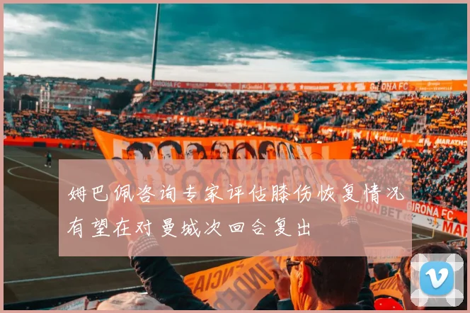 姆巴佩咨询专家评估膝伤恢复情况有望在对曼城次回合复出