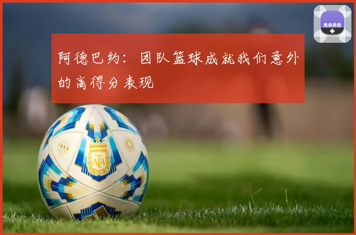阿德巴约：团队篮球成就我们意外的高得分表现