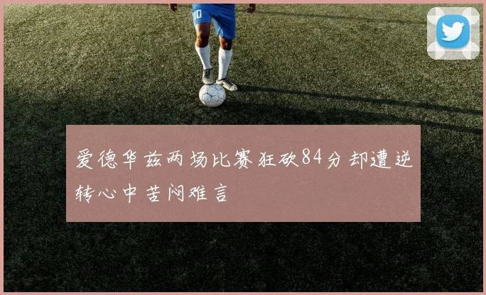 爱德华兹两场比赛狂砍84分却遭逆转心中苦闷难言